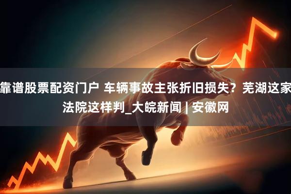 靠谱股票配资门户 车辆事故主张折旧损失？芜湖这家法院这样判_大皖新闻 | 安徽网