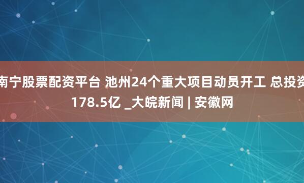 南宁股票配资平台 池州24个重大项目动员开工 总投资178.5亿 _大皖新闻 | 安徽网