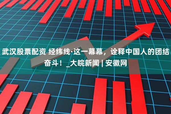 武汉股票配资 经纬线·这一幕幕，诠释中国人的团结奋斗！_大皖新闻 | 安徽网