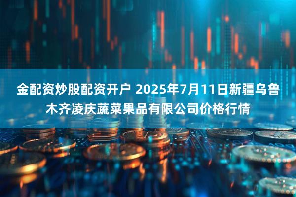 金配资炒股配资开户 2025年7月11日新疆乌鲁木齐凌庆蔬菜果品有限公司价格行情