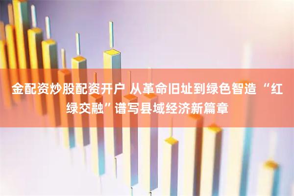 金配资炒股配资开户 从革命旧址到绿色智造 “红绿交融”谱写县域经济新篇章