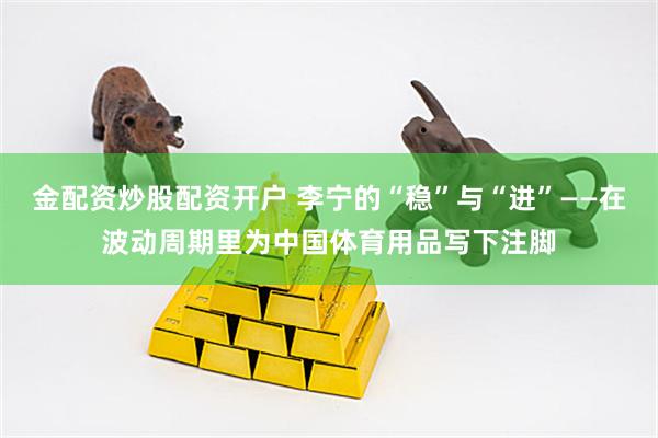 金配资炒股配资开户 李宁的“稳”与“进”——在波动周期里为中国体育用品写下注脚