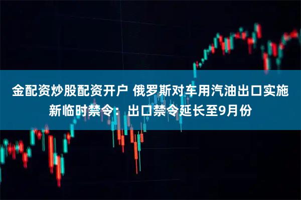 金配资炒股配资开户 俄罗斯对车用汽油出口实施新临时禁令：出口禁令延长至9月份