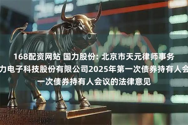 168配资网站 国力股份: 北京市天元律师事务所关于昆山国力电子科技股份有限公司2025年第一次债券持有人会议的法律意见