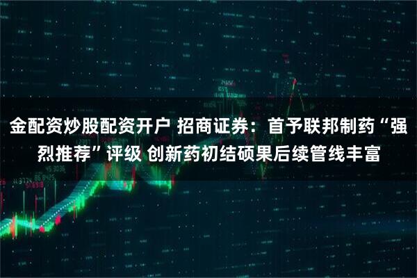 金配资炒股配资开户 招商证券：首予联邦制药“强烈推荐”评级 创新药初结硕果后续管线丰富